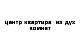 центр квартира  из дух комнат